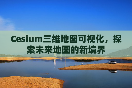 Cesium三维地图可视化，探索未来地图的新境界