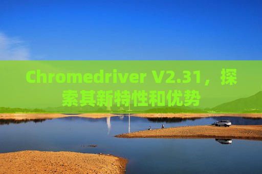 Chromedriver V2.31，探索其新特性和优势